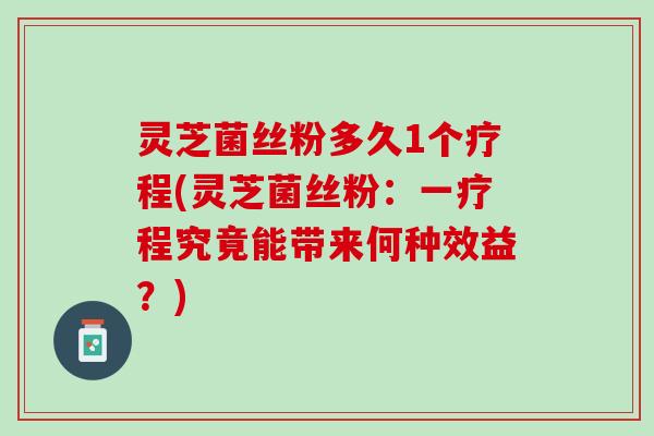 灵芝菌丝粉多久1个疗程(灵芝菌丝粉：一疗程究竟能带来何种效益？)