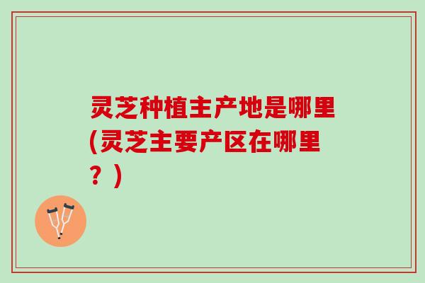 灵芝种植主产地是哪里(灵芝主要产区在哪里？)