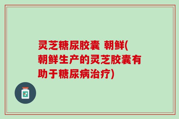 灵芝糖尿胶囊 朝鲜(朝鲜生产的灵芝胶囊有助于糖尿病治疗)