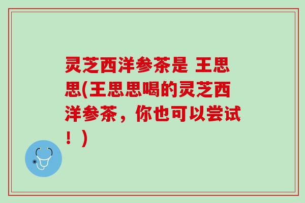灵芝西洋参茶是 王思思(王思思喝的灵芝西洋参茶,你也可以尝试!) 灵芝西洋参茶是 王思思(王思思喝的灵芝西洋参茶,你也可以尝试!)