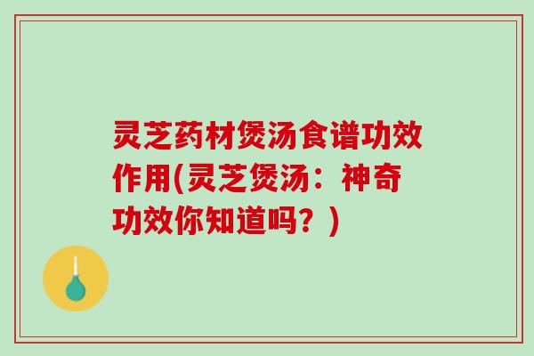 灵芝药材煲汤食谱功效作用(灵芝煲汤:神奇功效你知道吗?) 灵芝药材煲汤食谱功效作用(灵芝煲汤:神奇功效你知道吗?)