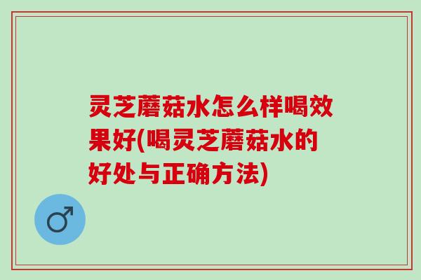 灵芝蘑菇水怎么样喝效果好(喝灵芝蘑菇水的好处与正确方法) 灵芝蘑菇水怎么样喝效果好(喝灵芝蘑菇水的好处与正确方法)