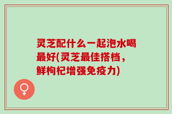 灵芝配什么一起泡水喝好(灵芝佳搭档,鲜枸杞增强免疫力) 灵芝配什么一起泡水喝好(灵芝佳搭档,鲜枸杞增强免疫力)
