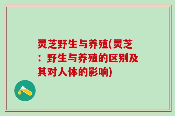 灵芝野生与养殖(灵芝：野生与养殖的区别及其对人体的影响)
