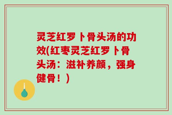 灵芝红罗卜骨头汤的功效(红枣灵芝红罗卜骨头汤：滋补养颜，强身健骨！)