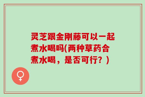 灵芝跟金刚藤可以一起煮水喝吗(两种草药合煮水喝，是否可行？)