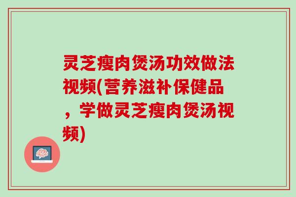 灵芝瘦肉煲汤功效做法视频(营养滋补保健品，学做灵芝瘦肉煲汤视频)