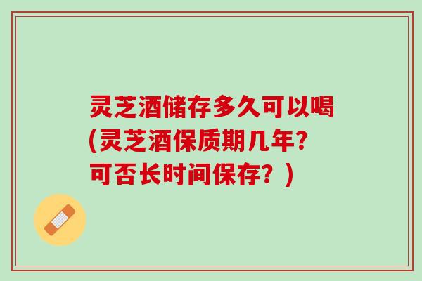 灵芝酒储存多久可以喝(灵芝酒保质期几年？可否长时间保存？)