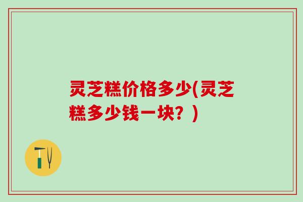 灵芝糕价格多少(灵芝糕多少钱一块？)