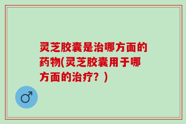 灵芝胶囊是治哪方面的药物(灵芝胶囊用于哪方面的治疗？)