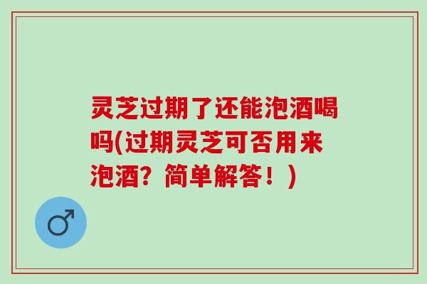 灵芝过期了还能泡酒喝吗(过期灵芝可否用来泡酒?简单解答!) 灵芝过期了还能泡酒喝吗(过期灵芝可否用来泡酒?简单解答!)
