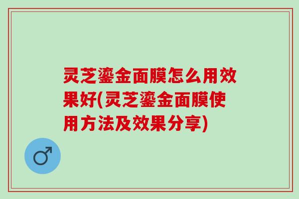 灵芝鎏金面膜怎么用效果好(灵芝鎏金面膜使用方法及效果分享) 灵芝鎏金面膜怎么用效果好(灵芝鎏金面膜使用方法及效果分享)