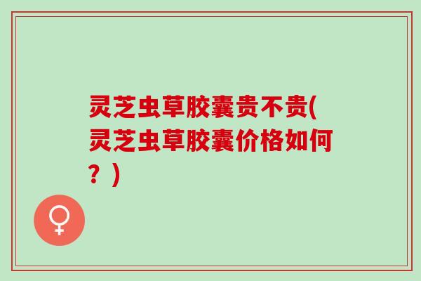 灵芝虫草胶囊贵不贵(灵芝虫草胶囊价格如何?) 灵芝虫草胶囊贵不贵(灵芝虫草胶囊价格如何?)