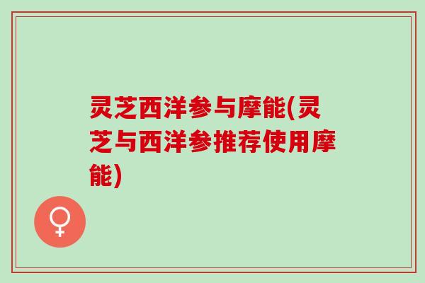 灵芝西洋参与摩能(灵芝与西洋参推荐使用摩能) 灵芝西洋参与摩能(灵芝与西洋参推荐使用摩能)