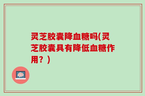 灵芝胶囊降吗(灵芝胶囊具有降低作用?) 灵芝胶囊降吗(灵芝胶囊具有降低作用?)