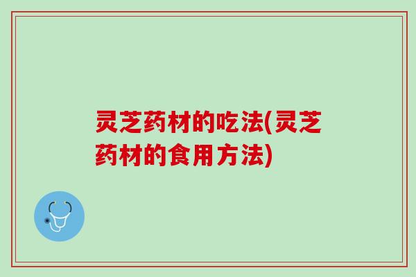 灵芝药材的吃法(灵芝药材的食用方法)
