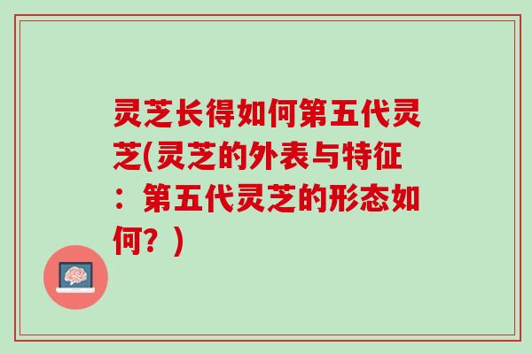 灵芝长得如何第五代灵芝(灵芝的外表与特征：第五代灵芝的形态如何？)