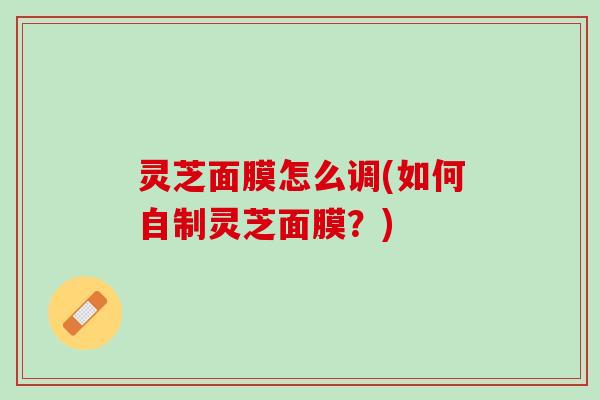 灵芝面膜怎么调(如何自制灵芝面膜？)