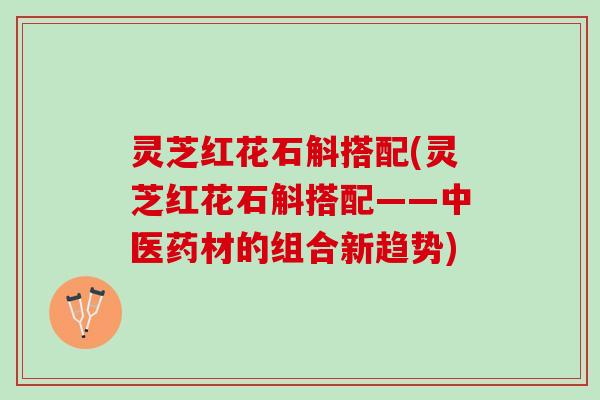 灵芝红花石斛搭配(灵芝红花石斛搭配——中医药材的组合新趋势)