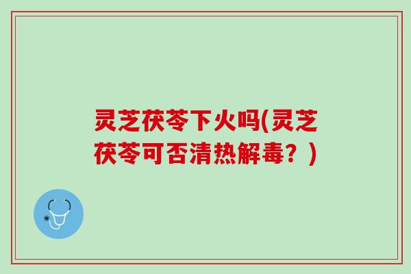 灵芝茯苓下火吗(灵芝茯苓可否清热?) 灵芝茯苓下火吗(灵芝茯苓可否清热?)