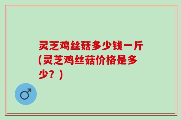 灵芝鸡丝菇多少钱一斤(灵芝鸡丝菇价格是多少?) 灵芝鸡丝菇多少钱一斤(灵芝鸡丝菇价格是多少?)