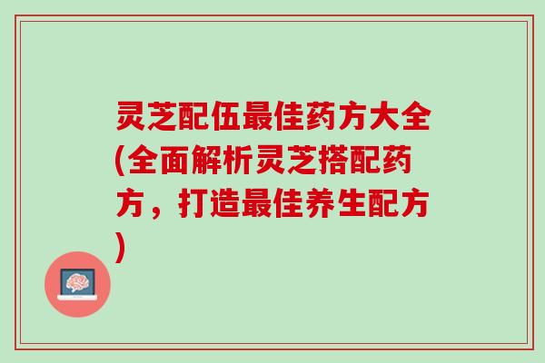 灵芝配伍佳药方大全(全面解析灵芝搭配药方,打造佳养生配方) 灵芝配伍佳药方大全(全面解析灵芝搭配药方,打造佳养生配方)