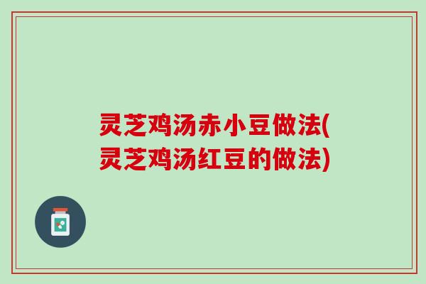 灵芝鸡汤赤小豆做法(灵芝鸡汤红豆的做法)