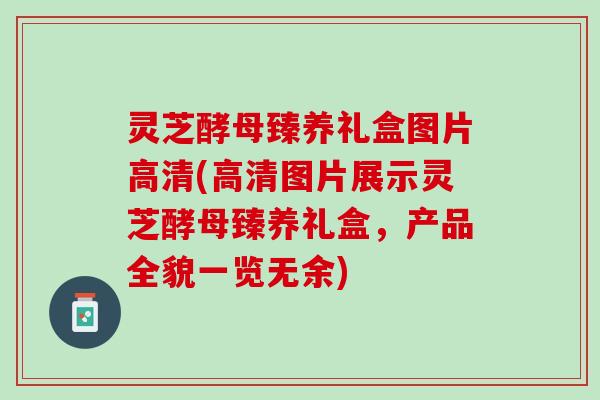 灵芝酵母臻养礼盒图片高清(高清图片展示灵芝酵母臻养礼盒，产品全貌一览无余)
