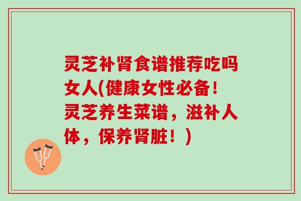 灵芝补食谱推荐吃吗女人(健康女性必备!灵芝养生菜谱,滋补人体,保养脏!) 灵芝补食谱推荐吃吗女人(健康女性必备!灵芝养生菜谱,滋补人体,保养脏!)