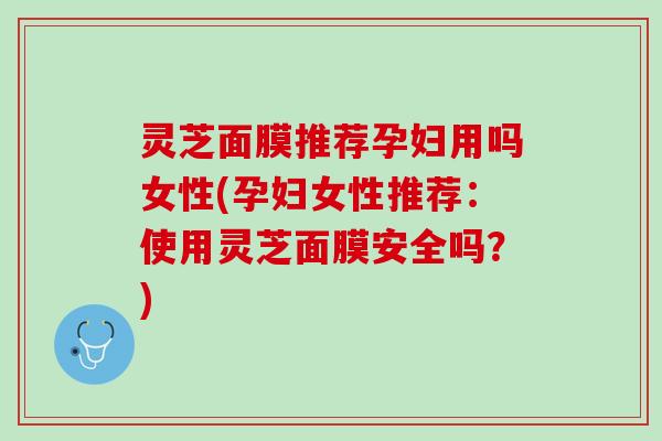 灵芝面膜推荐孕妇用吗女性(孕妇女性推荐：使用灵芝面膜安全吗？)