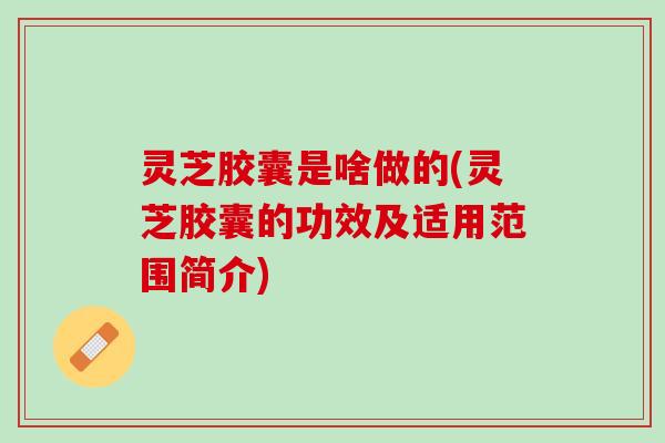 灵芝胶囊是啥做的(灵芝胶囊的功效及适用范围简介)