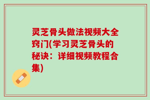 灵芝骨头做法视频大全窍门(学习灵芝骨头的秘诀：详细视频教程合集)