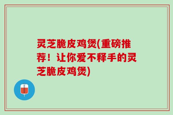 灵芝脆皮鸡煲(重磅推荐！让你爱不释手的灵芝脆皮鸡煲)