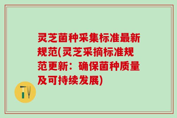 灵芝菌种采集标准最新规范(灵芝采摘标准规范更新：确保菌种质量及可持续发展)