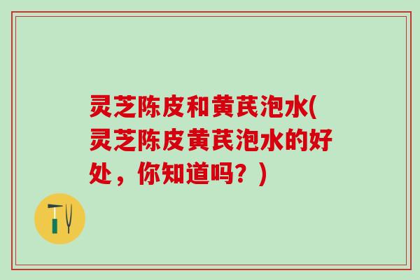 灵芝陈皮和黄芪泡水(灵芝陈皮黄芪泡水的好处，你知道吗？)