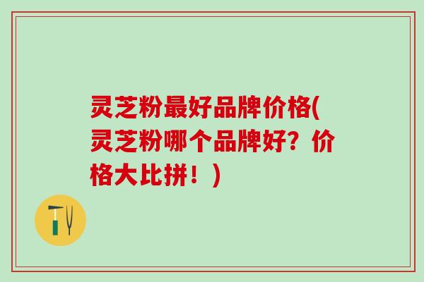 灵芝粉最好品牌价格(灵芝粉哪个品牌好？价格大比拼！)