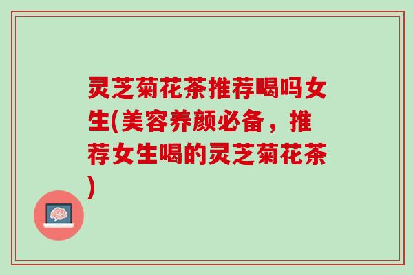 灵芝菊花茶推荐喝吗女生(美容养颜必备，推荐女生喝的灵芝菊花茶)