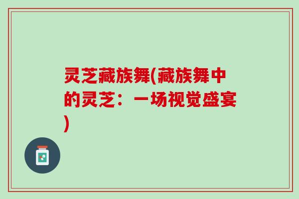 灵芝藏族舞(藏族舞中的灵芝:一场视觉盛宴) 灵芝藏族舞(藏族舞中的灵芝:一场视觉盛宴)