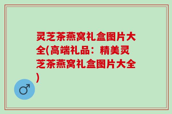 灵芝茶燕窝礼盒图片大全(高端礼品:精美灵芝茶燕窝礼盒图片大全) 灵芝茶燕窝礼盒图片大全(高端礼品:精美灵芝茶燕窝礼盒图片大全)