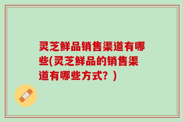 灵芝鲜品销售渠道有哪些(灵芝鲜品的销售渠道有哪些方式？)