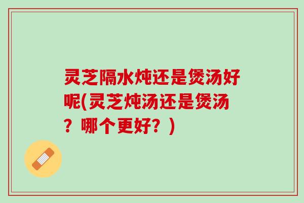 灵芝隔水炖还是煲汤好呢(灵芝炖汤还是煲汤？哪个更好？)