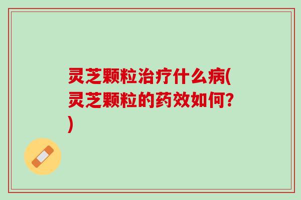 灵芝颗粒治疗什么病(灵芝颗粒的药效如何？)