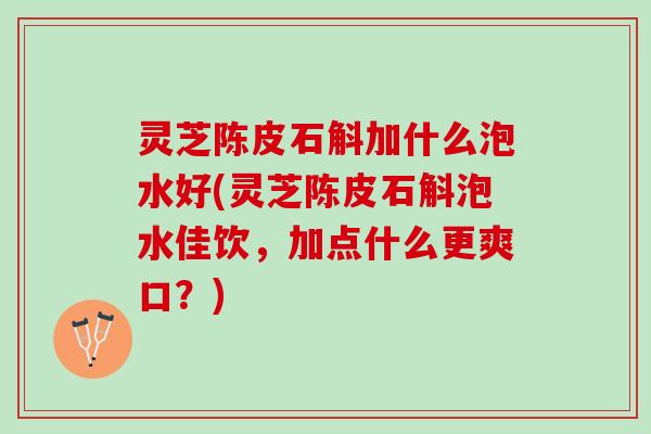 灵芝陈皮石斛加什么泡水好(灵芝陈皮石斛泡水佳饮，加点什么更爽口？)