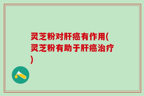 灵芝粉对肝癌有作用(灵芝粉有助于肝癌治疗)