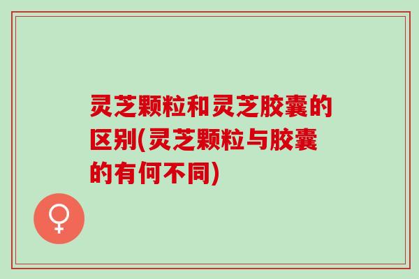 灵芝颗粒和灵芝胶囊的区别(灵芝颗粒与胶囊的有何不同) 灵芝颗粒和灵芝胶囊的区别(灵芝颗粒与胶囊的有何不同)