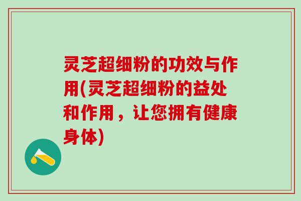 灵芝超细粉的功效与作用(灵芝超细粉的益处和作用，让您拥有健康身体)