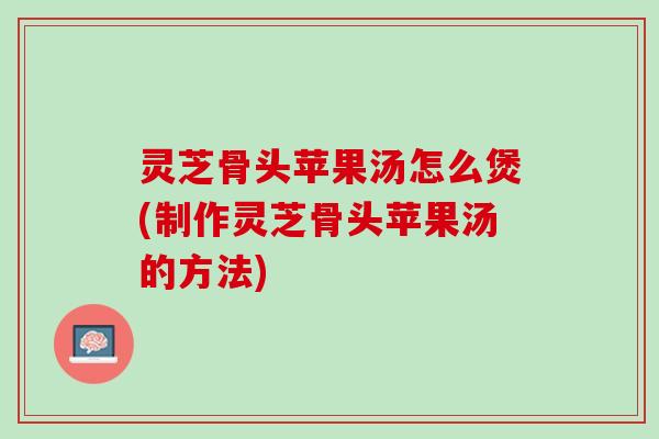 灵芝骨头苹果汤怎么煲(制作灵芝骨头苹果汤的方法)