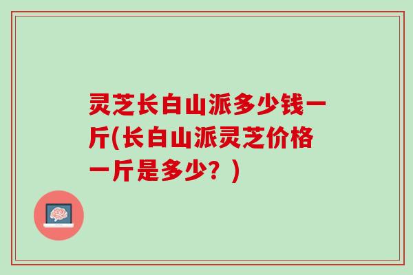 灵芝长白山派多少钱一斤(长白山派灵芝价格一斤是多少？)