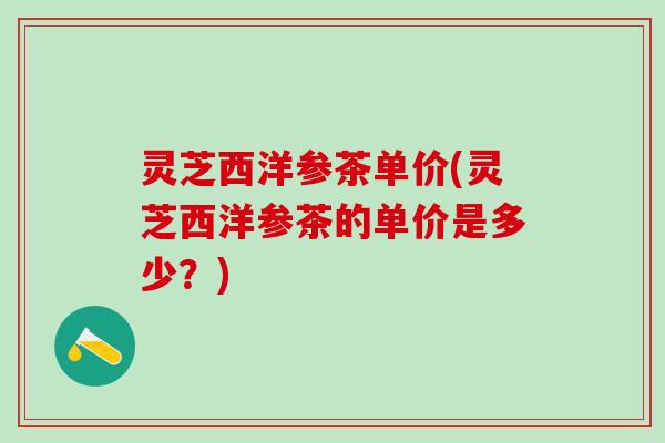 灵芝西洋参茶单价(灵芝西洋参茶的单价是多少？)