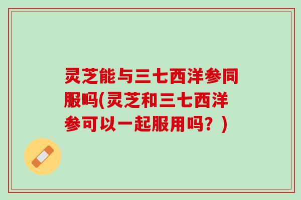 灵芝能与三七西洋参同服吗(灵芝和三七西洋参可以一起服用吗？)